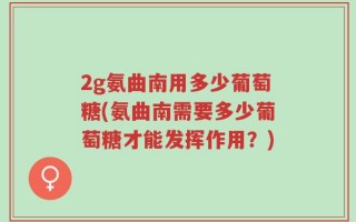 2g氨曲南用多少葡萄糖(氨曲南需要多少葡萄糖才能发挥作用？)