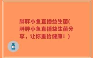 胖胖小鱼直播益生菌(胖胖小鱼直播益生菌分享，让你重拾健康！)
