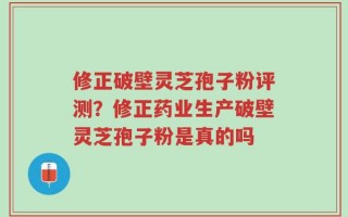 修正破壁灵芝孢子粉评测？修正药业生产破壁灵芝孢子粉是真的吗