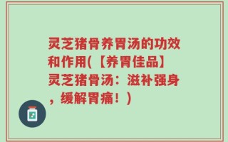 灵芝猪骨养胃汤的功效和作用(【养胃佳品】灵芝猪骨汤：滋补强身，缓解胃痛！)