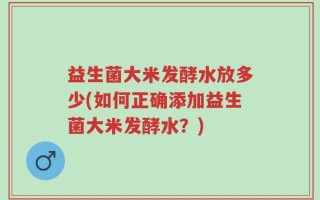 益生菌大米发酵水放多少(如何正确添加益生菌大米发酵水？)