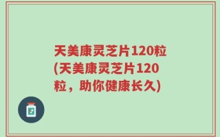 天美康灵芝片120粒(天美康灵芝片120粒，助你健康长久)