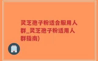 灵芝孢子粉适合服用人群_灵芝孢子粉适用人群指南)