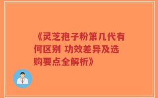 《灵芝孢子粉第几代有何区别 功效差异及选购要点全解析》