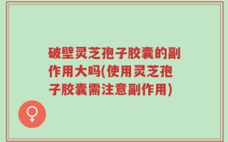 破壁灵芝孢子胶囊的副作用大吗(使用灵芝孢子胶囊需注意副作用)