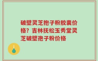 破壁灵芝抱子粉胶囊价格？吉林抚松玉秀堂灵芝破壁孢子粉价格