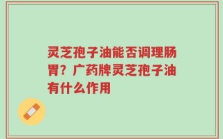灵芝孢子油能否调理肠胃？广药牌灵芝孢子油有什么作用