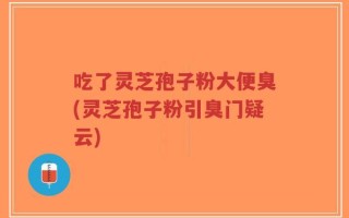 吃了灵芝孢子粉大便臭(灵芝孢子粉引臭门疑云)
