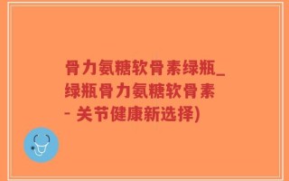 骨力氨糖软骨素绿瓶_绿瓶骨力氨糖软骨素 - 关节健康新选择)