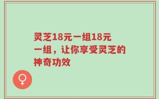 灵芝18元一组18元一组，让你享受灵芝的神奇功效