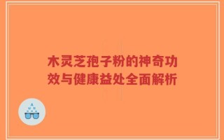 木灵芝孢子粉的神奇功效与健康益处全面解析
