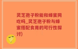 灵芝孢子粉能和蜂蜜同吃吗_灵芝孢子粉与蜂蜜搭配食用的可行性探讨)