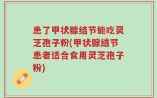 患了甲状腺结节能吃灵芝孢子粉(甲状腺结节患者适合食用灵芝孢子粉)