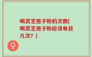 喝灵芝孢子粉的次数(喝灵芝孢子粉应该每日几次？)