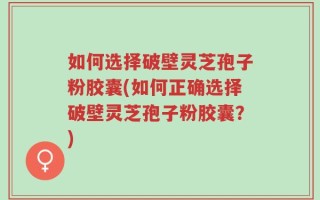 如何选择破壁灵芝孢子粉胶囊(如何正确选择破壁灵芝孢子粉胶囊？)