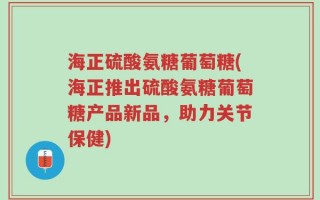 海正硫酸氨糖葡萄糖(海正推出硫酸氨糖葡萄糖产品新品，助力关节保健)
