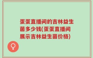 蛋蛋直播间的吉林益生菌多少钱(蛋蛋直播间展示吉林益生菌价格)