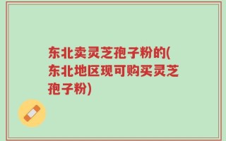 东北卖灵芝孢子粉的(东北地区现可购买灵芝孢子粉)