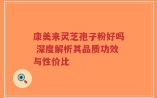 康美来灵芝孢子粉好吗 深度解析其品质功效与性价比