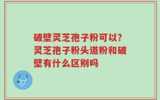 破壁灵芝孢子粉可以？灵芝孢子粉头道粉和破壁有什么区别吗