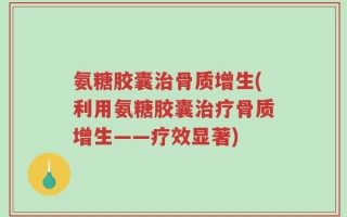 氨糖胶囊治骨质增生(利用氨糖胶囊治疗骨质增生——疗效显著)