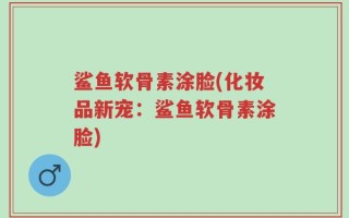 鲨鱼软骨素涂脸(化妆品新宠：鲨鱼软骨素涂脸)