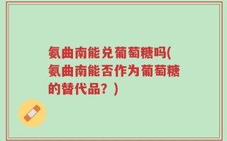 氨曲南能兑葡萄糖吗(氨曲南能否作为葡萄糖的替代品？)