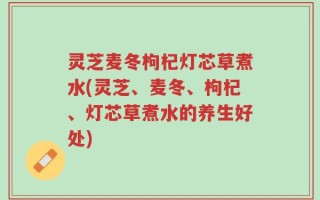 灵芝麦冬枸杞灯芯草煮水(灵芝、麦冬、枸杞、灯芯草煮水的养生好处)
