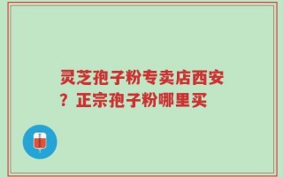 灵芝孢子粉专卖店西安？正宗孢子粉哪里买