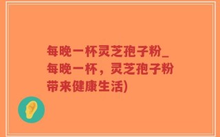 每晚一杯灵芝孢子粉_每晚一杯，灵芝孢子粉带来健康生活)