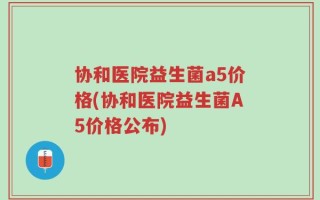 协和医院益生菌a5价格(协和医院益生菌A5价格公布)