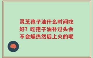 灵芝孢子油什么时间吃好？吃孢子油补过头会不会燥热然后上火的呢