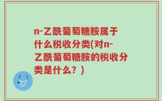 n-乙酰葡萄糖胺属于什么税收分类(对n-乙酰葡萄糖胺的税收分类是什么？)