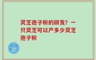 灵芝孢子粉的研发？一只灵芝可以产多少灵芝孢子粉