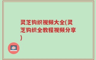 灵芝钩织视频大全(灵芝钩织全教程视频分享)
