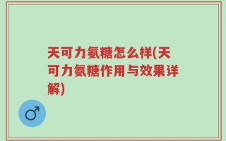天可力氨糖怎么样(天可力氨糖作用与效果详解)