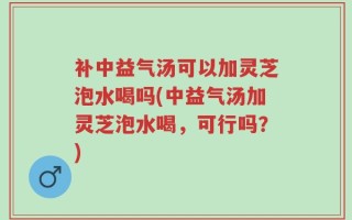 补中益气汤可以加灵芝泡水喝吗(中益气汤加灵芝泡水喝，可行吗？)