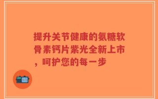 提升关节健康的氨糖软骨素钙片紫光全新上市，呵护您的每一步