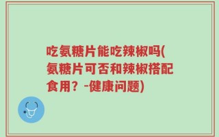 吃氨糖片能吃辣椒吗(氨糖片可否和辣椒搭配食用？-健康问题)