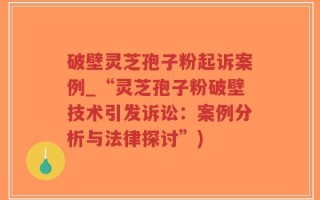 破壁灵芝孢子粉起诉案例_“灵芝孢子粉破壁技术引发诉讼：案例分析与法律探讨”)