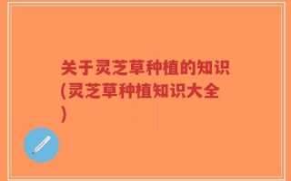 关于灵芝草种植的知识(灵芝草种植知识大全)