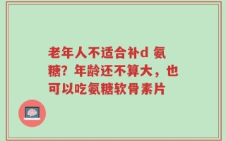 老年人不适合补d 氨糖？年龄还不算大，也可以吃氨糖软骨素片