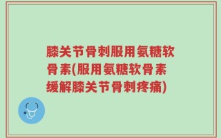 膝关节骨刺服用氨糖软骨素(服用氨糖软骨素缓解膝关节骨刺疼痛)