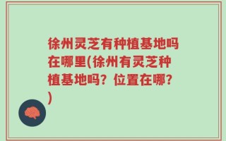 徐州灵芝有种植基地吗在哪里(徐州有灵芝种植基地吗？位置在哪？)