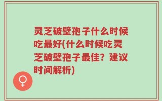 灵芝破壁孢子什么时候吃最好(什么时候吃灵芝破壁孢子最佳？建议时间解析)