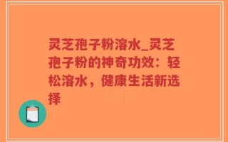 灵芝孢子粉溶水_灵芝孢子粉的神奇功效：轻松溶水，健康生活新选择
