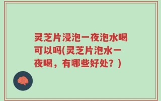 灵芝片浸泡一夜泡水喝可以吗(灵芝片泡水一夜喝，有哪些好处？)