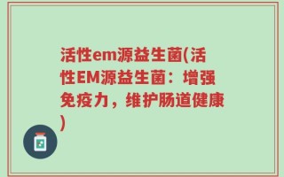 活性em源益生菌(活性EM源益生菌：增强免疫力，维护肠道健康)