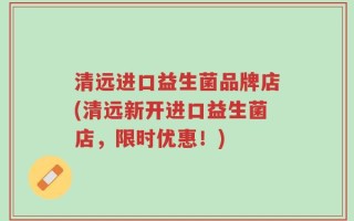 清远进口益生菌品牌店(清远新开进口益生菌店，限时优惠！)