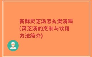 新鲜灵芝汤怎么煲汤喝(灵芝汤的烹制与饮用方法简介)